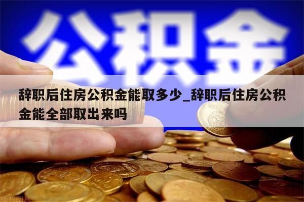 辞职后住房公积金能取多少_辞职后住房公积金能全部取出来吗