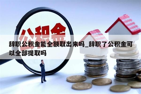 辞职公积金能全额取出来吗_辞职了公积金可以全部提取吗