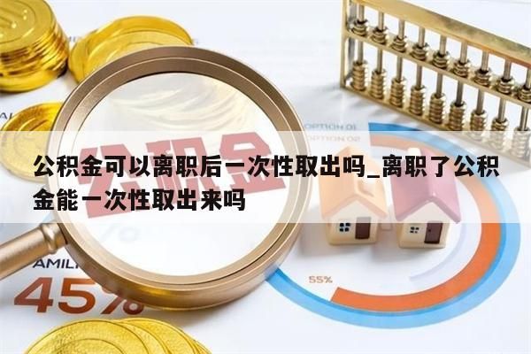 公积金可以离职后一次性取出吗_离职了公积金能一次性取出来吗