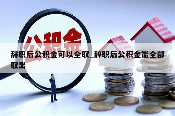 辞职后公积金可以全取_辞职后公积金能全部取出